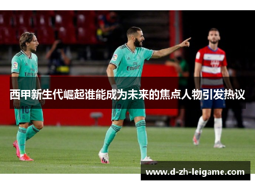 西甲新生代崛起谁能成为未来的焦点人物引发热议 西甲新生代崛起谁能成为未来的焦点人物引发热议